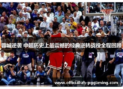 蓉城逆袭 中超历史上最震撼的经典逆转战役全程回顾