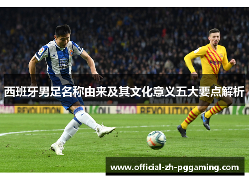 西班牙男足名称由来及其文化意义五大要点解析
