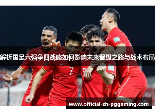 解析国足六强争四战略如何影响未来晋级之路与战术布局
