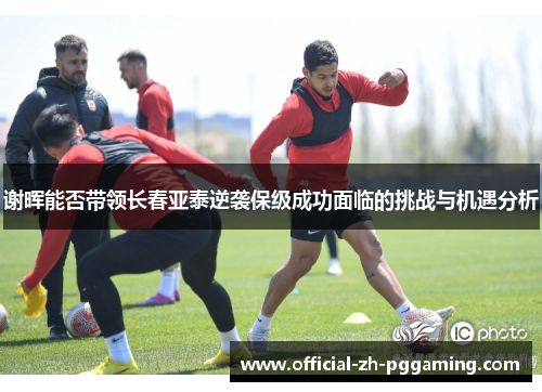 谢晖能否带领长春亚泰逆袭保级成功面临的挑战与机遇分析