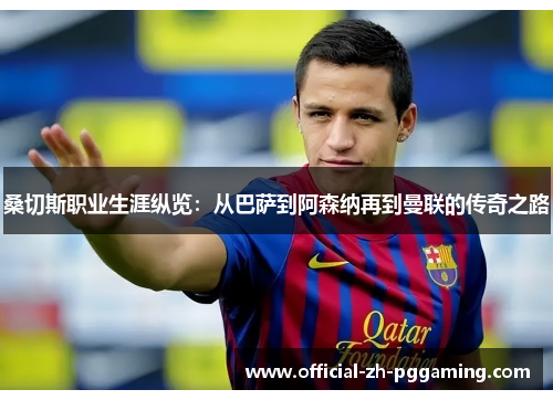 桑切斯职业生涯纵览：从巴萨到阿森纳再到曼联的传奇之路