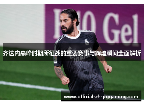 齐达内巅峰时期所征战的重要赛事与辉煌瞬间全面解析