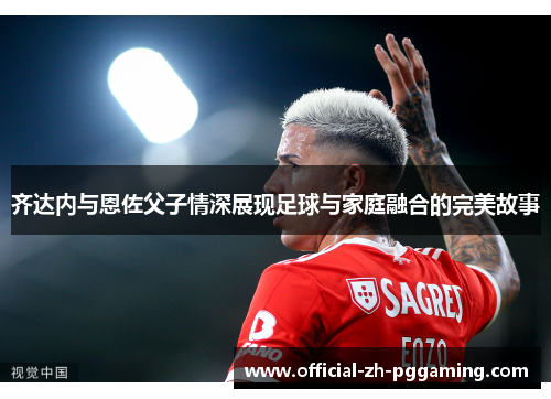 齐达内与恩佐父子情深展现足球与家庭融合的完美故事