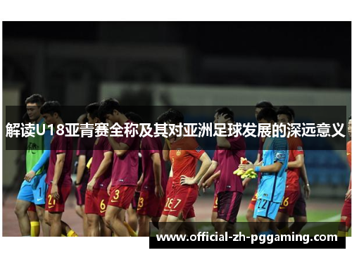 解读U18亚青赛全称及其对亚洲足球发展的深远意义