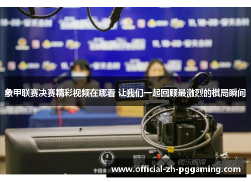 象甲联赛决赛精彩视频在哪看 让我们一起回顾最激烈的棋局瞬间