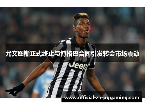 尤文图斯正式终止与博格巴合同引发转会市场震动